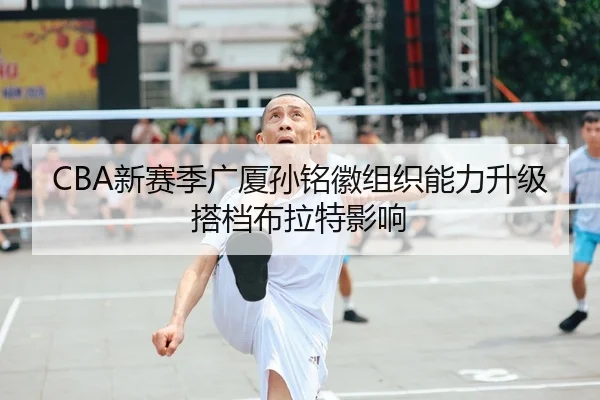 CBA新赛季广厦孙铭徽组织能力升级搭档布拉特影响
